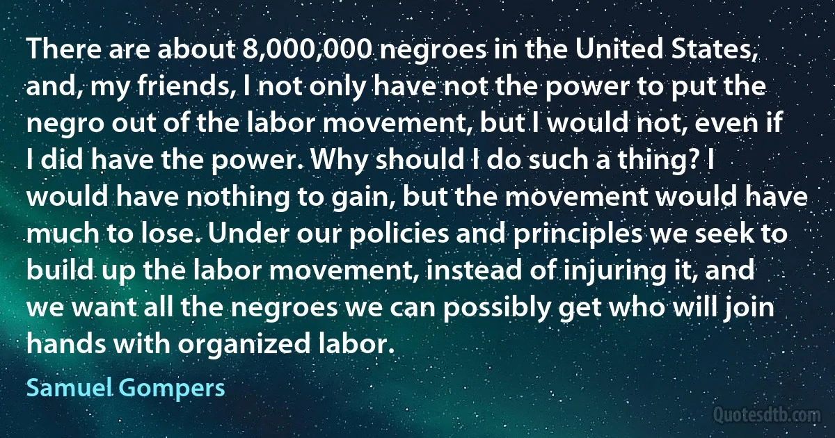 There are about 8,000,000 negroes in the United States, and, my friends, I not only have not the power to put the negro out of the labor movement, but I would not, even if I did have the power. Why should I do such a thing? I would have nothing to gain, but the movement would have much to lose. Under our policies and principles we seek to build up the labor movement, instead of injuring it, and we want all the negroes we can possibly get who will join hands with organized labor. (Samuel Gompers)