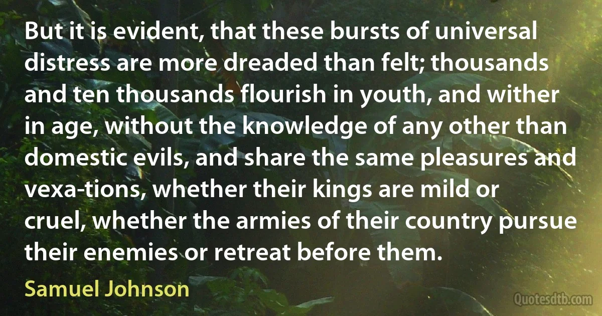 But it is evident, that these bursts of universal distress are more dreaded than felt; thousands and ten thousands flourish in youth, and wither in age, without the knowledge of any other than domestic evils, and share the same pleasures and vexa­tions, whether their kings are mild or cruel, whether the armies of their country pursue their enemies or retreat before them. (Samuel Johnson)