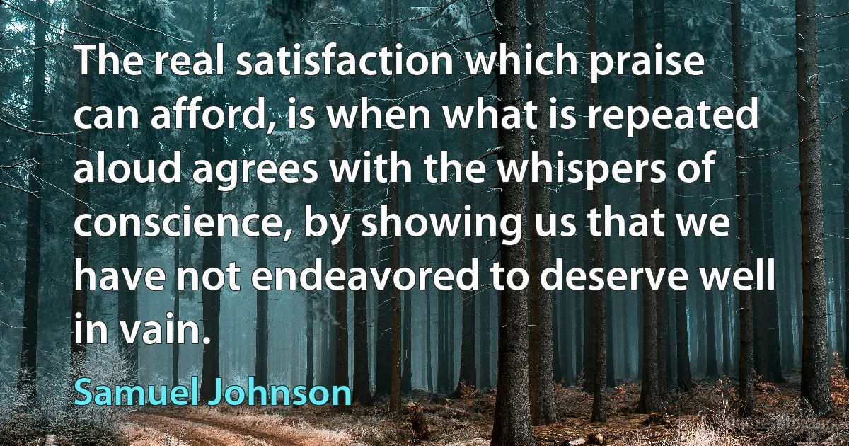 The real satisfaction which praise can afford, is when what is repeated aloud agrees with the whispers of conscience, by showing us that we have not endeavored to deserve well in vain. (Samuel Johnson)