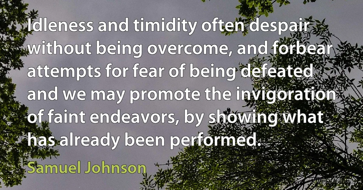 Idleness and timidity often despair without being overcome, and forbear attempts for fear of being defeated and we may promote the invigoration of faint endeavors, by showing what has already been performed. (Samuel Johnson)