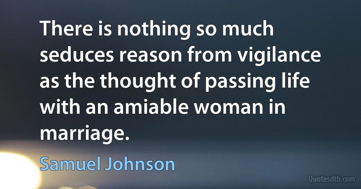 There is nothing so much seduces reason from vigilance as the thought of passing life with an amiable woman in marriage. (Samuel Johnson)