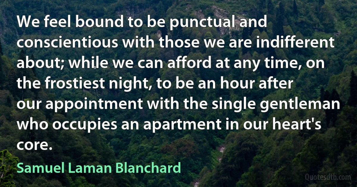 We feel bound to be punctual and conscientious with those we are indifferent about; while we can afford at any time, on the frostiest night, to be an hour after our appointment with the single gentleman who occupies an apartment in our heart's core. (Samuel Laman Blanchard)