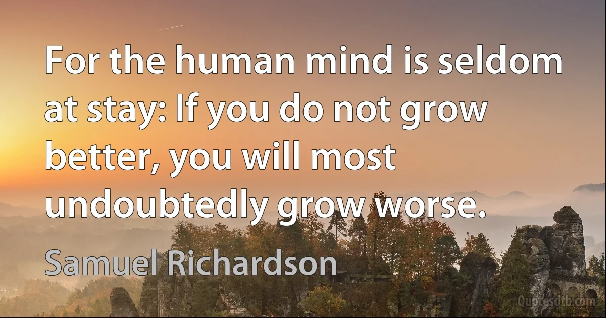 For the human mind is seldom at stay: If you do not grow better, you will most undoubtedly grow worse. (Samuel Richardson)