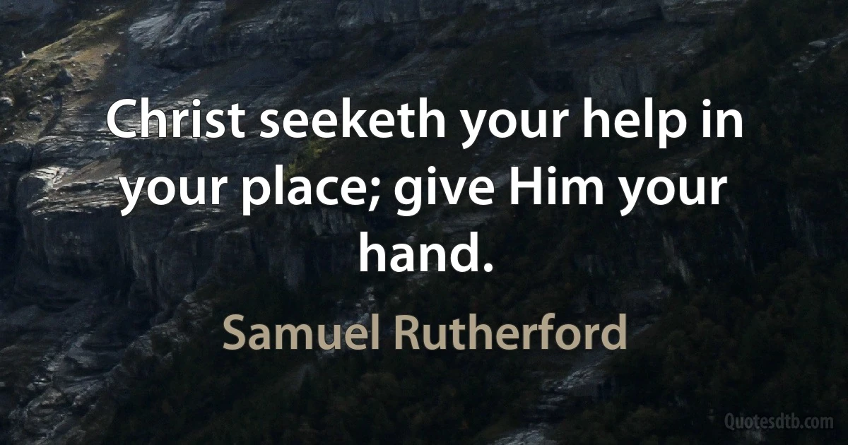 Christ seeketh your help in your place; give Him your hand. (Samuel Rutherford)