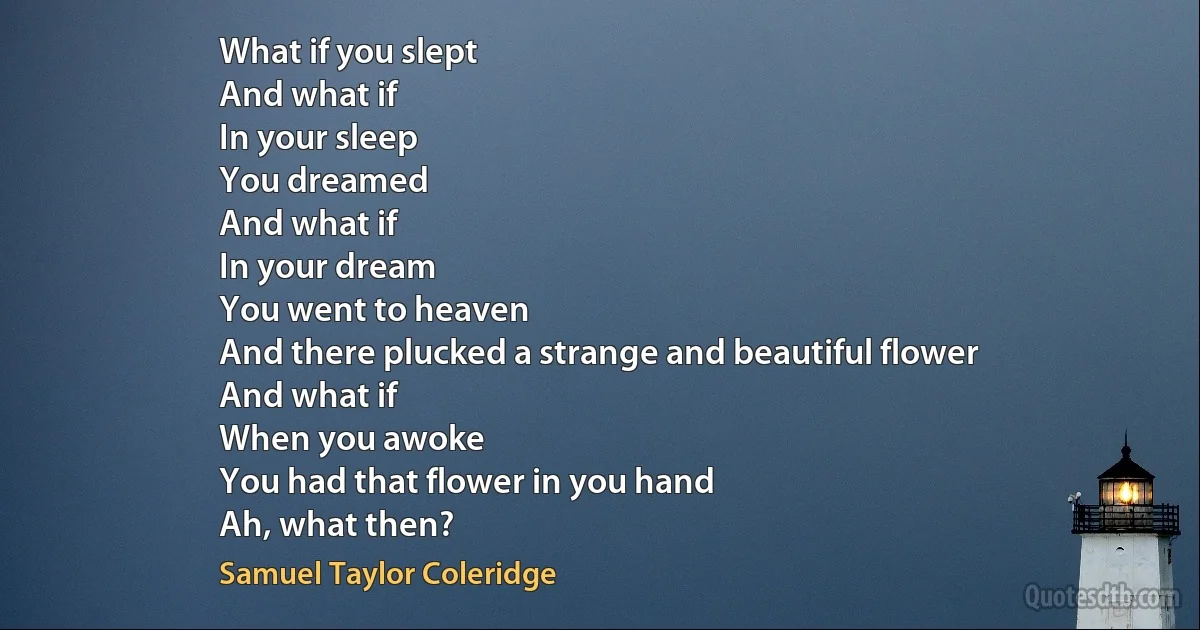 What if you slept
And what if
In your sleep
You dreamed
And what if
In your dream
You went to heaven
And there plucked a strange and beautiful flower
And what if
When you awoke
You had that flower in you hand
Ah, what then? (Samuel Taylor Coleridge)