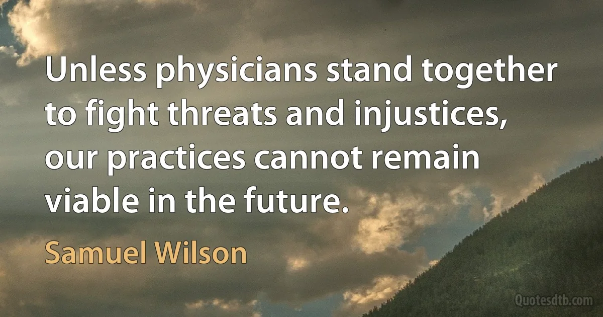 Unless physicians stand together to fight threats and injustices, our practices cannot remain viable in the future. (Samuel Wilson)