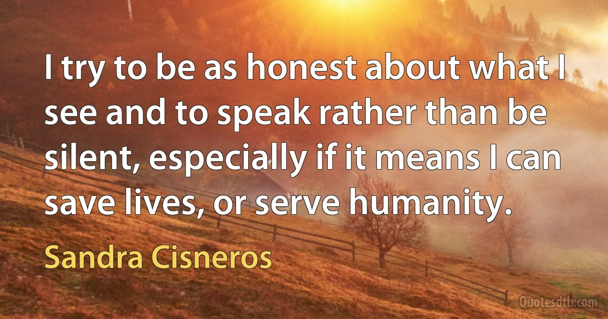 I try to be as honest about what I see and to speak rather than be silent, especially if it means I can save lives, or serve humanity. (Sandra Cisneros)