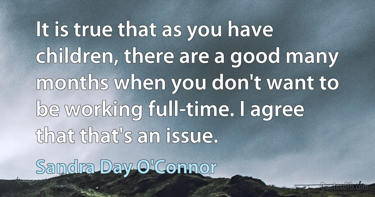 It is true that as you have children, there are a good many months when you don't want to be working full-time. I agree that that's an issue. (Sandra Day O'Connor)