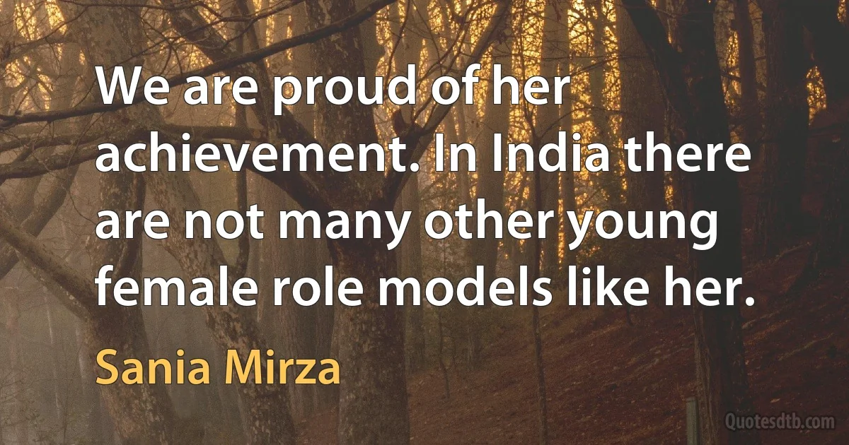 We are proud of her achievement. In India there are not many other young female role models like her. (Sania Mirza)