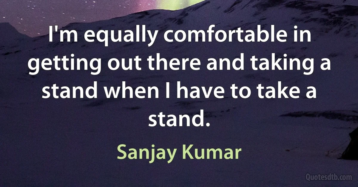 I'm equally comfortable in getting out there and taking a stand when I have to take a stand. (Sanjay Kumar)