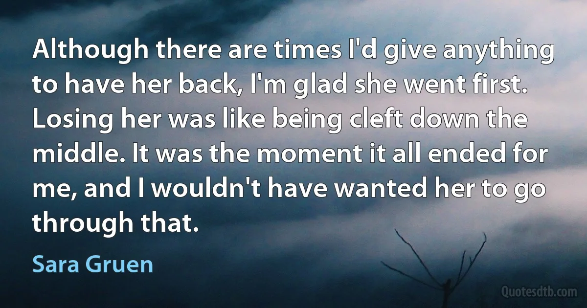 Although there are times I'd give anything to have her back, I'm glad she went first. Losing her was like being cleft down the middle. It was the moment it all ended for me, and I wouldn't have wanted her to go through that. (Sara Gruen)