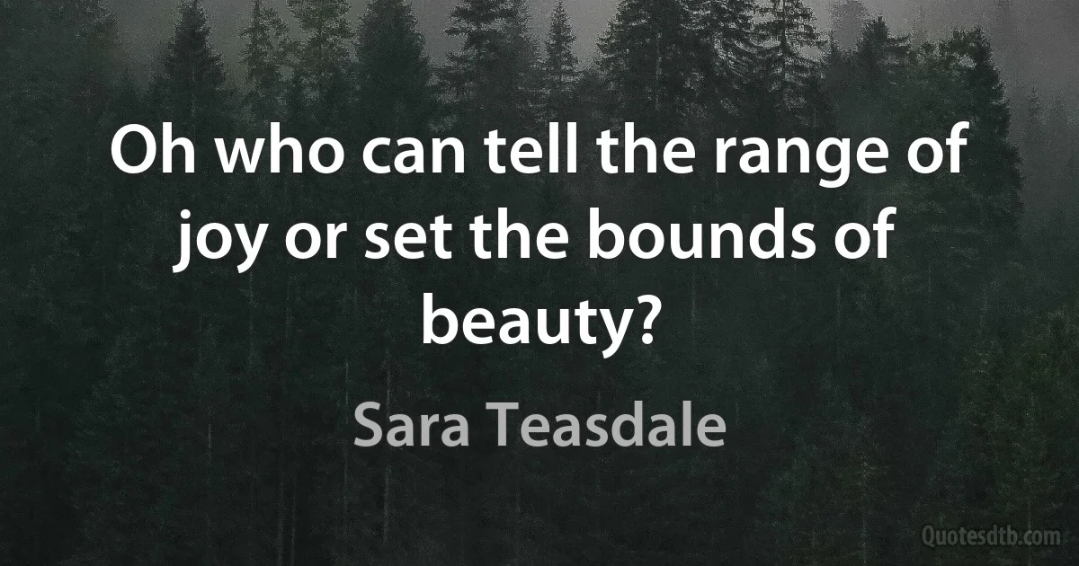 Oh who can tell the range of joy or set the bounds of beauty? (Sara Teasdale)