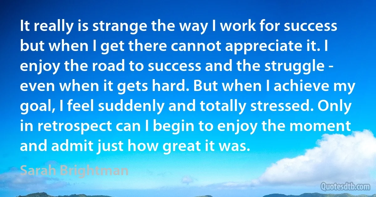 It really is strange the way I work for success but when I get there cannot appreciate it. I enjoy the road to success and the struggle - even when it gets hard. But when I achieve my goal, I feel suddenly and totally stressed. Only in retrospect can I begin to enjoy the moment and admit just how great it was. (Sarah Brightman)