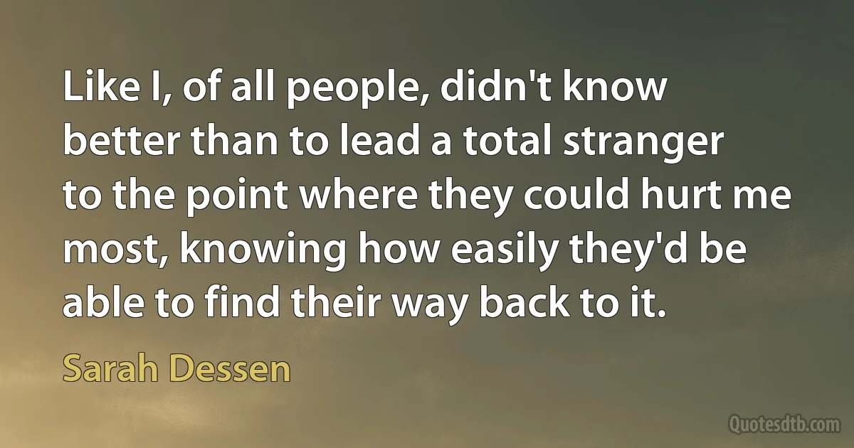 Like I, of all people, didn't know better than to lead a total stranger to the point where they could hurt me most, knowing how easily they'd be able to find their way back to it. (Sarah Dessen)