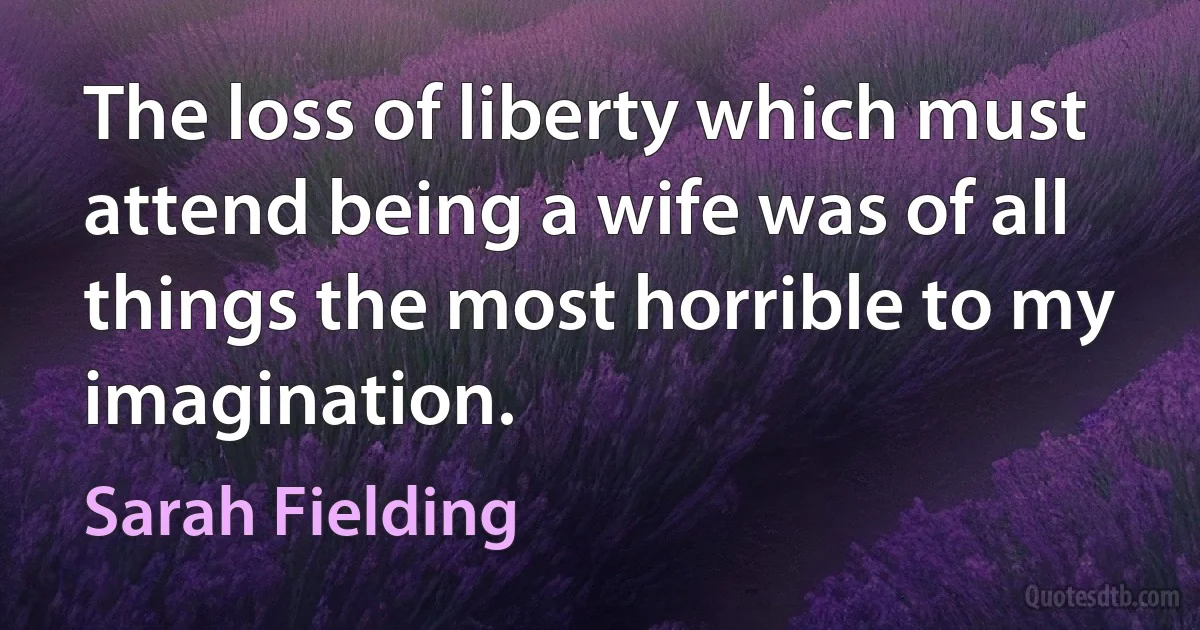 The loss of liberty which must attend being a wife was of all things the most horrible to my imagination. (Sarah Fielding)