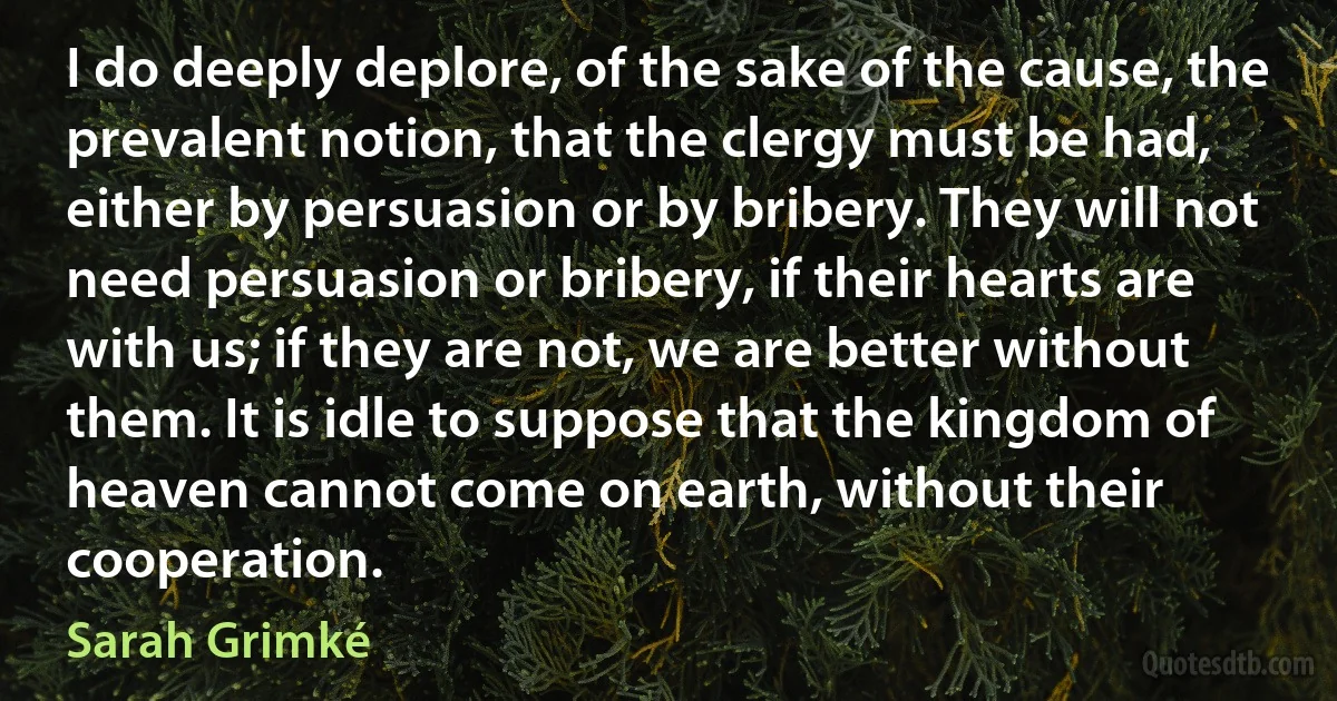 I do deeply deplore, of the sake of the cause, the prevalent notion, that the clergy must be had, either by persuasion or by bribery. They will not need persuasion or bribery, if their hearts are with us; if they are not, we are better without them. It is idle to suppose that the kingdom of heaven cannot come on earth, without their cooperation. (Sarah Grimké)