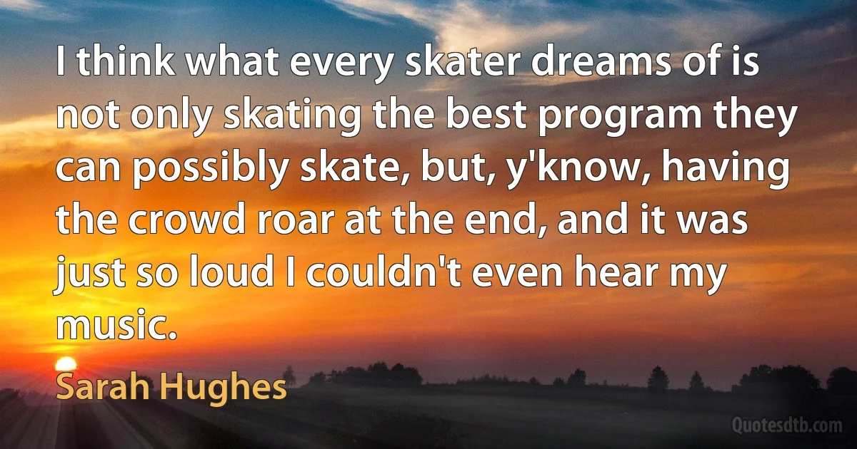 I think what every skater dreams of is not only skating the best program they can possibly skate, but, y'know, having the crowd roar at the end, and it was just so loud I couldn't even hear my music. (Sarah Hughes)