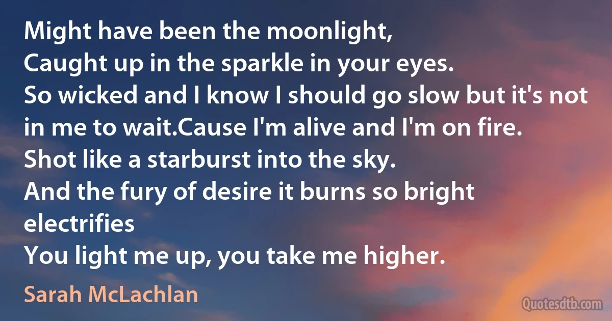 Might have been the moonlight,
Caught up in the sparkle in your eyes.
So wicked and I know I should go slow but it's not in me to wait.Cause I'm alive and I'm on fire.
Shot like a starburst into the sky.
And the fury of desire it burns so bright electrifies
You light me up, you take me higher. (Sarah McLachlan)