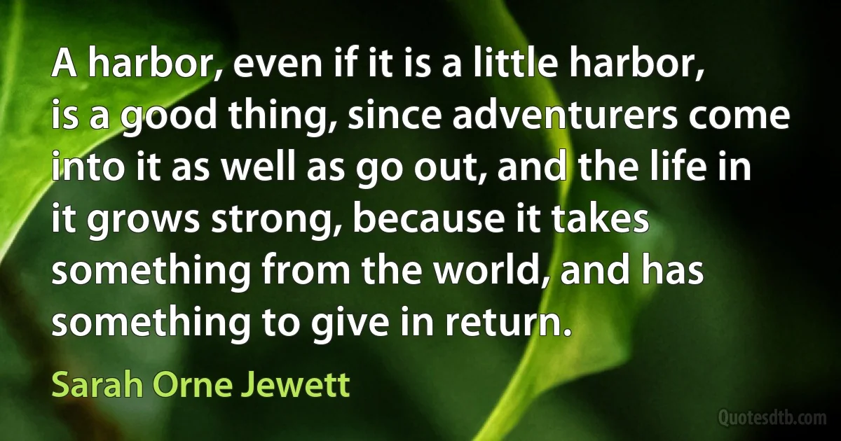 A harbor, even if it is a little harbor, is a good thing, since adventurers come into it as well as go out, and the life in it grows strong, because it takes something from the world, and has something to give in return. (Sarah Orne Jewett)