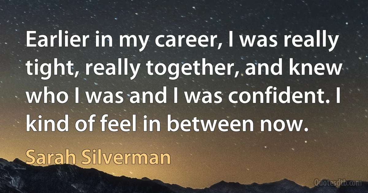 Earlier in my career, I was really tight, really together, and knew who I was and I was confident. I kind of feel in between now. (Sarah Silverman)