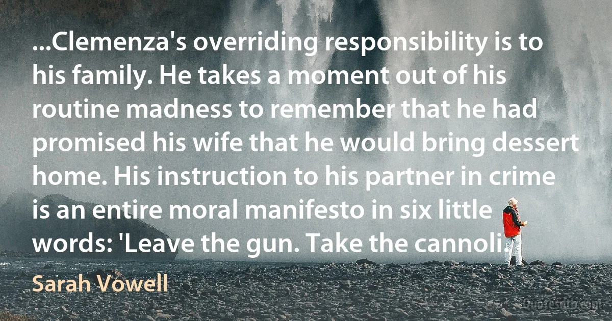 ...Clemenza's overriding responsibility is to his family. He takes a moment out of his routine madness to remember that he had promised his wife that he would bring dessert home. His instruction to his partner in crime is an entire moral manifesto in six little words: 'Leave the gun. Take the cannoli. (Sarah Vowell)