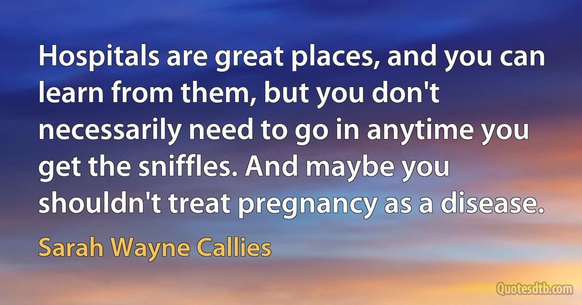 Hospitals are great places, and you can learn from them, but you don't necessarily need to go in anytime you get the sniffles. And maybe you shouldn't treat pregnancy as a disease. (Sarah Wayne Callies)