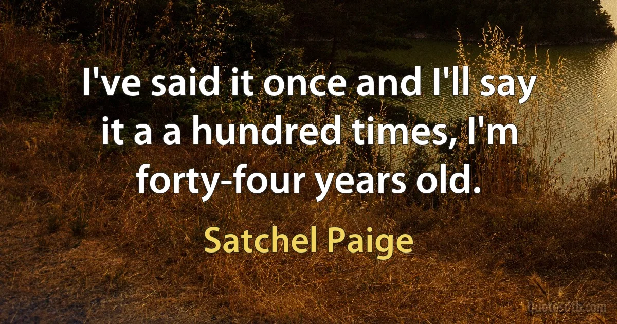 I've said it once and I'll say it a a hundred times, I'm forty-four years old. (Satchel Paige)