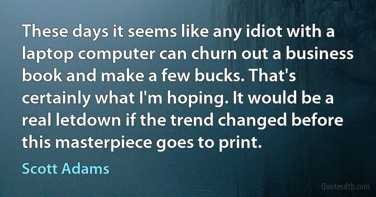 These days it seems like any idiot with a laptop computer can churn out a business book and make a few bucks. That's certainly what I'm hoping. It would be a real letdown if the trend changed before this masterpiece goes to print. (Scott Adams)