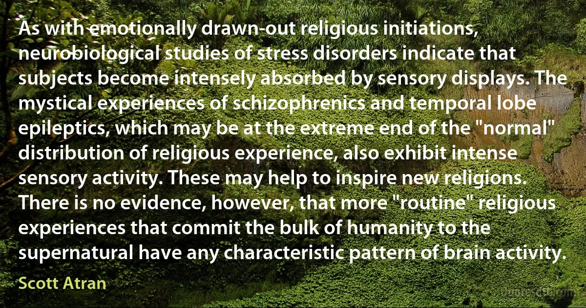 As with emotionally drawn-out religious initiations, neurobiological studies of stress disorders indicate that subjects become intensely absorbed by sensory displays. The mystical experiences of schizophrenics and temporal lobe epileptics, which may be at the extreme end of the "normal" distribution of religious experience, also exhibit intense sensory activity. These may help to inspire new religions. There is no evidence, however, that more "routine" religious experiences that commit the bulk of humanity to the supernatural have any characteristic pattern of brain activity. (Scott Atran)