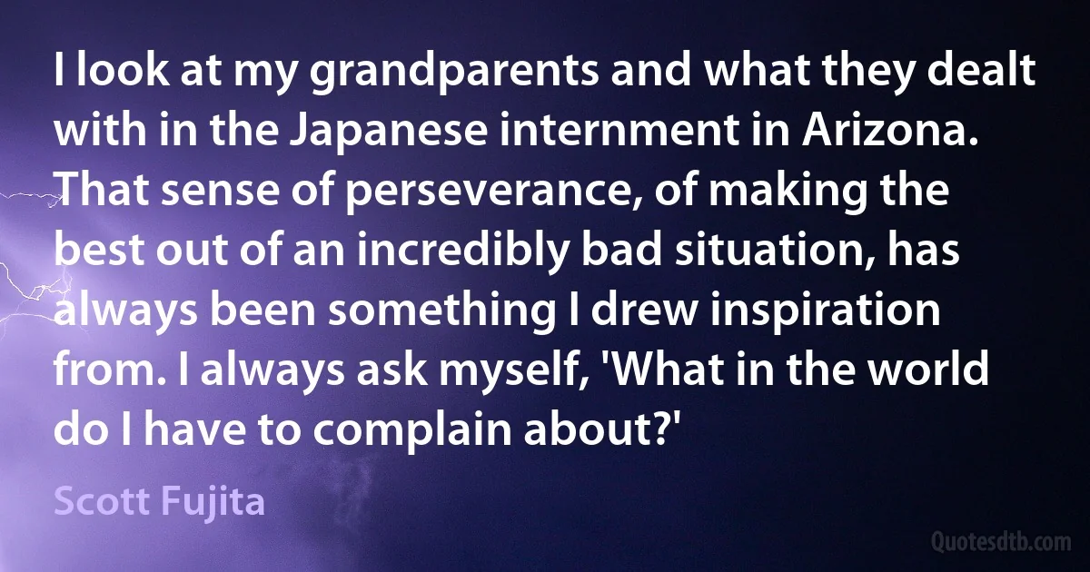 I look at my grandparents and what they dealt with in the Japanese internment in Arizona. That sense of perseverance, of making the best out of an incredibly bad situation, has always been something I drew inspiration from. I always ask myself, 'What in the world do I have to complain about?' (Scott Fujita)