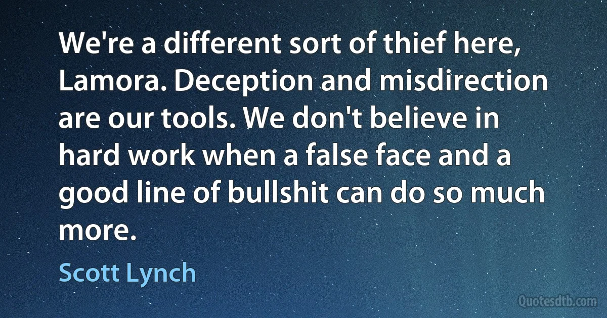 We're a different sort of thief here, Lamora. Deception and misdirection are our tools. We don't believe in hard work when a false face and a good line of bullshit can do so much more. (Scott Lynch)