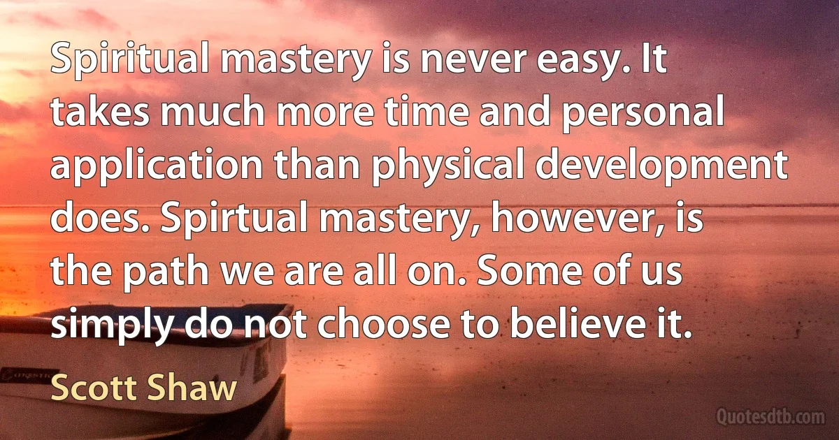 Spiritual mastery is never easy. It takes much more time and personal application than physical development does. Spirtual mastery, however, is the path we are all on. Some of us simply do not choose to believe it. (Scott Shaw)