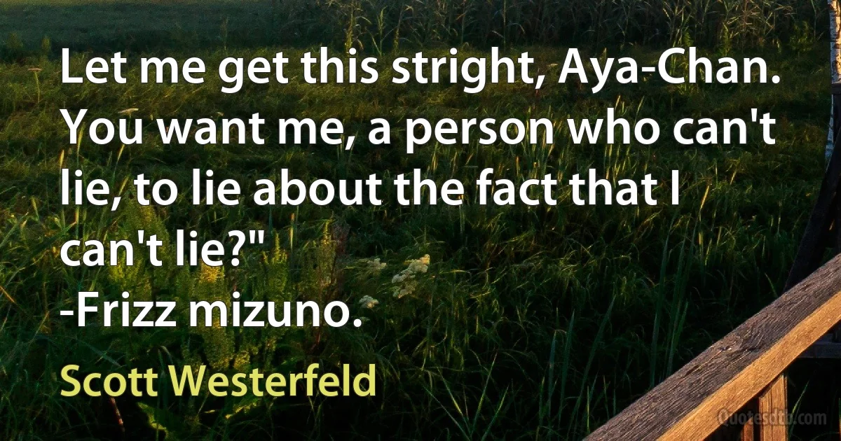 Let me get this stright, Aya-Chan. You want me, a person who can't lie, to lie about the fact that I can't lie?"
-Frizz mizuno. (Scott Westerfeld)