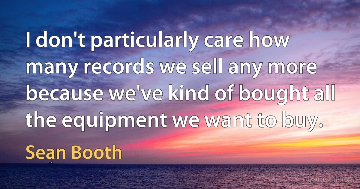 I don't particularly care how many records we sell any more because we've kind of bought all the equipment we want to buy. (Sean Booth)