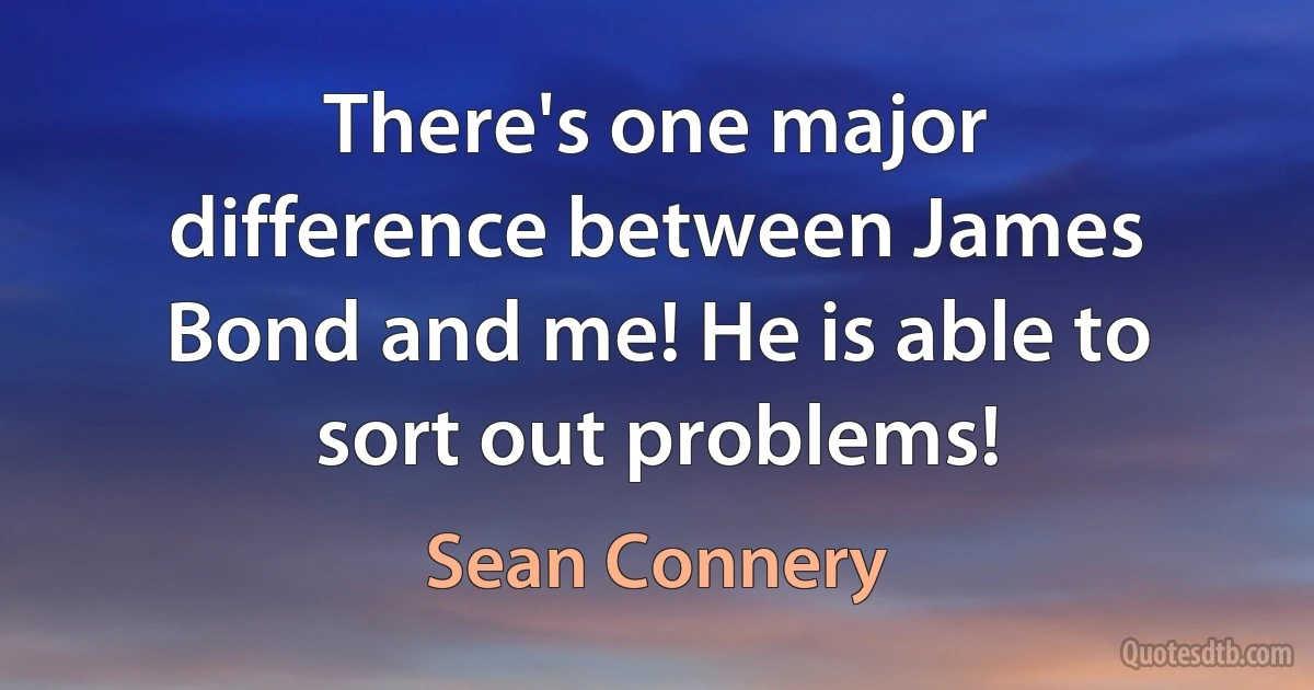 There's one major difference between James Bond and me! He is able to sort out problems! (Sean Connery)