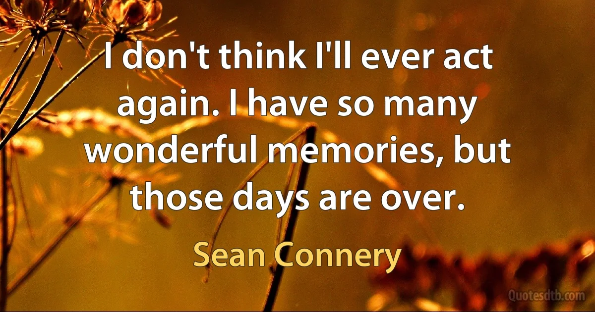 I don't think I'll ever act again. I have so many wonderful memories, but those days are over. (Sean Connery)