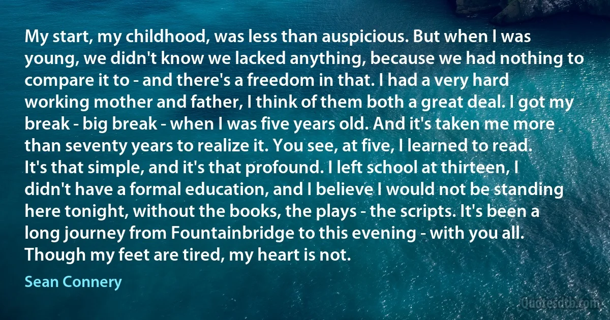 My start, my childhood, was less than auspicious. But when I was young, we didn't know we lacked anything, because we had nothing to compare it to - and there's a freedom in that. I had a very hard working mother and father, I think of them both a great deal. I got my break - big break - when I was five years old. And it's taken me more than seventy years to realize it. You see, at five, I learned to read. It's that simple, and it's that profound. I left school at thirteen, I didn't have a formal education, and I believe I would not be standing here tonight, without the books, the plays - the scripts. It's been a long journey from Fountainbridge to this evening - with you all. Though my feet are tired, my heart is not. (Sean Connery)