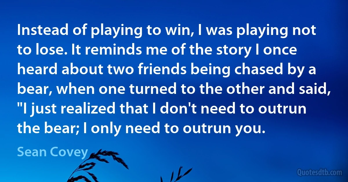 Instead of playing to win, I was playing not to lose. It reminds me of the story I once heard about two friends being chased by a bear, when one turned to the other and said, "I just realized that I don't need to outrun the bear; I only need to outrun you. (Sean Covey)