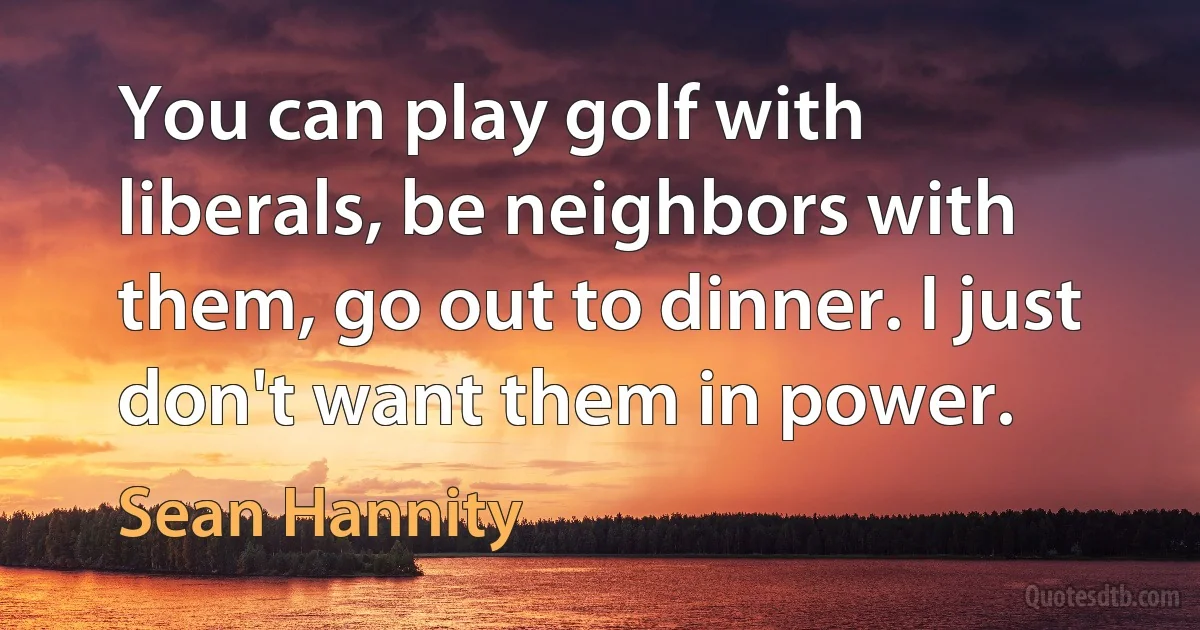 You can play golf with liberals, be neighbors with them, go out to dinner. I just don't want them in power. (Sean Hannity)