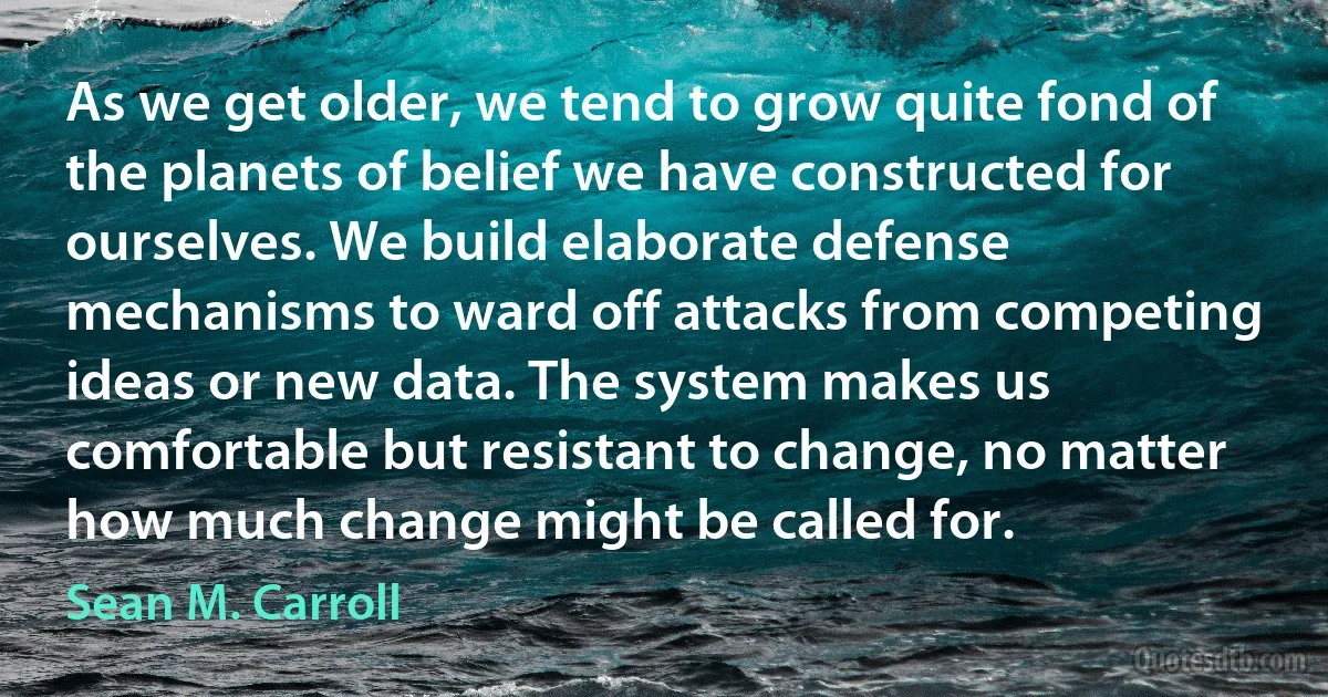 As we get older, we tend to grow quite fond of the planets of belief we have constructed for ourselves. We build elaborate defense mechanisms to ward off attacks from competing ideas or new data. The system makes us comfortable but resistant to change, no matter how much change might be called for. (Sean M. Carroll)