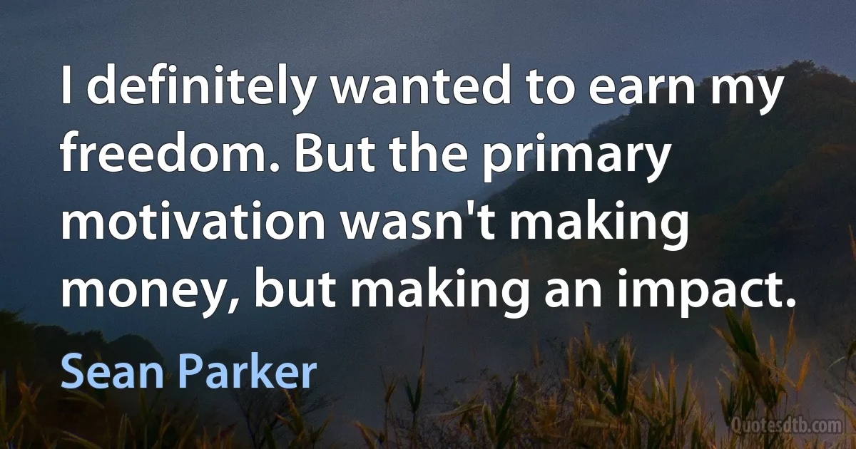 I definitely wanted to earn my freedom. But the primary motivation wasn't making money, but making an impact. (Sean Parker)