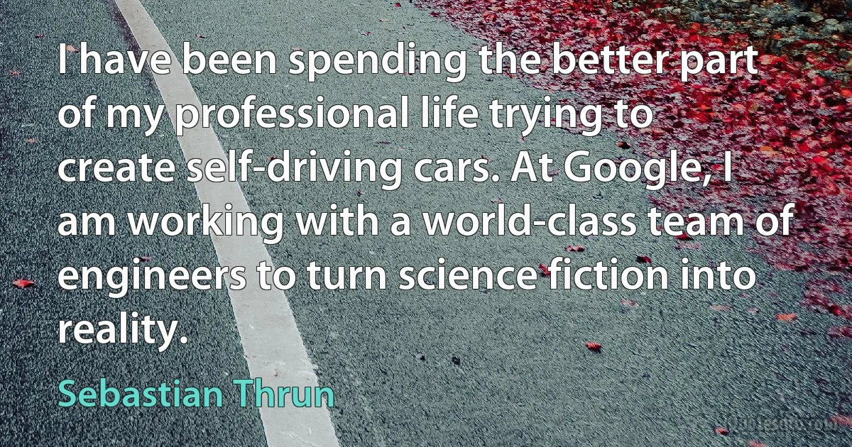 I have been spending the better part of my professional life trying to create self-driving cars. At Google, I am working with a world-class team of engineers to turn science fiction into reality. (Sebastian Thrun)