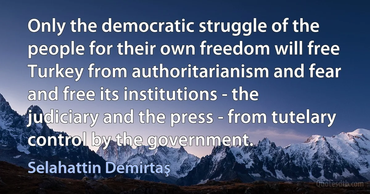 Only the democratic struggle of the people for their own freedom will free Turkey from authoritarianism and fear and free its institutions - the judiciary and the press - from tutelary control by the government. (Selahattin Demirtaş)