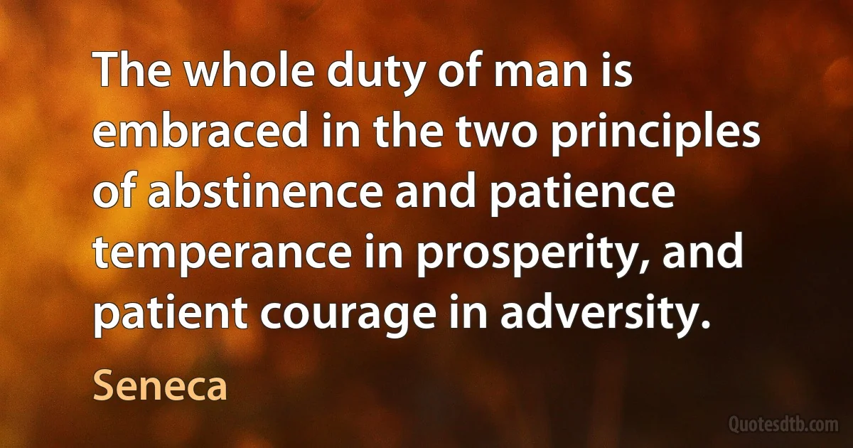 The whole duty of man is embraced in the two principles of abstinence and patience temperance in prosperity, and patient courage in adversity. (Seneca)