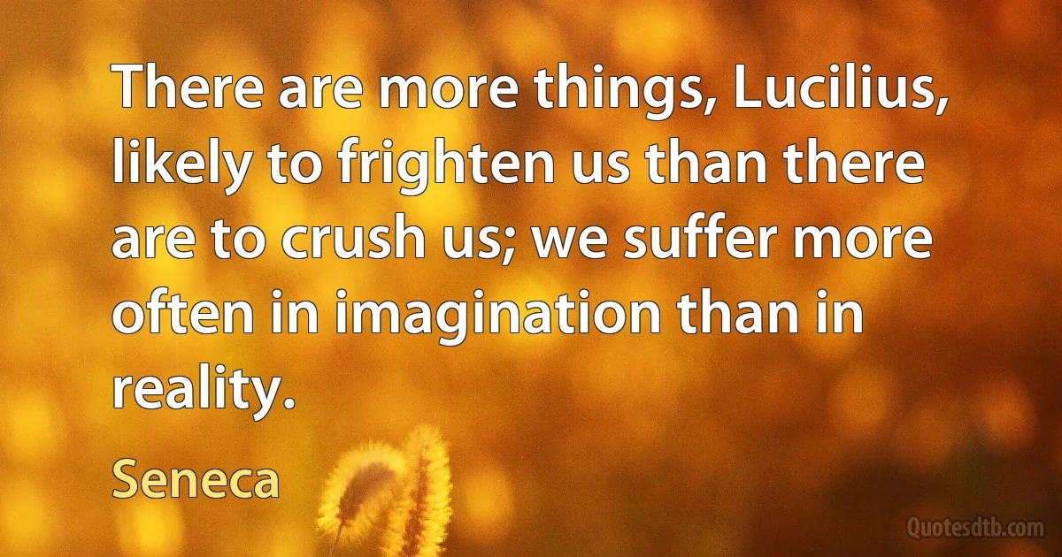 There are more things, Lucilius, likely to frighten us than there are to crush us; we suffer more often in imagination than in reality. (Seneca)