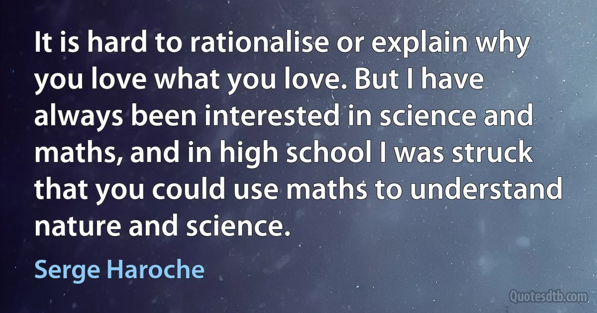 It is hard to rationalise or explain why you love what you love. But I have always been interested in science and maths, and in high school I was struck that you could use maths to understand nature and science. (Serge Haroche)