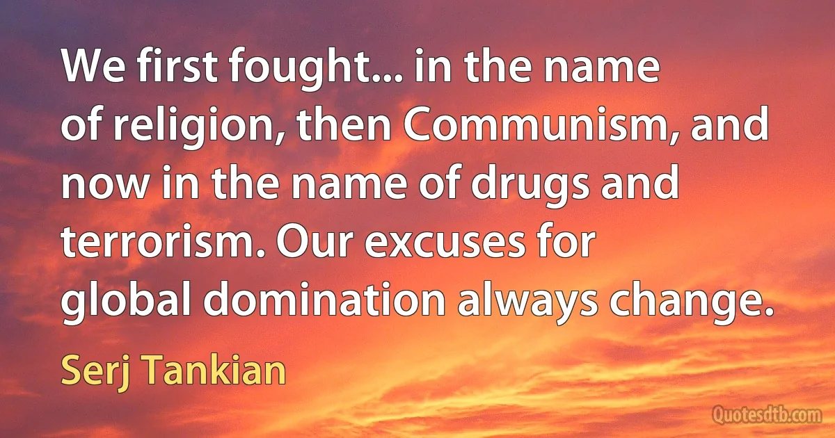 We first fought... in the name of religion, then Communism, and now in the name of drugs and terrorism. Our excuses for global domination always change. (Serj Tankian)