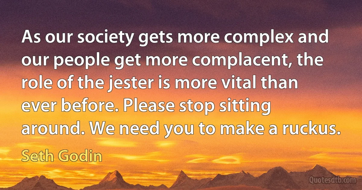 As our society gets more complex and our people get more complacent, the role of the jester is more vital than ever before. Please stop sitting around. We need you to make a ruckus. (Seth Godin)