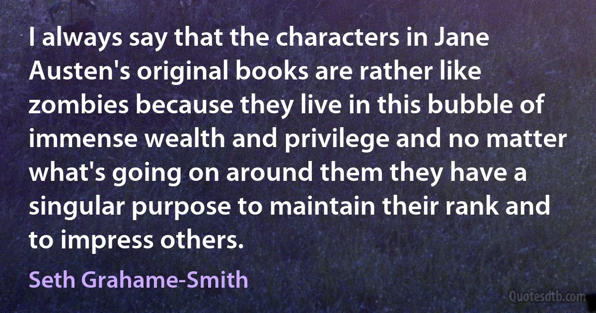 I always say that the characters in Jane Austen's original books are rather like zombies because they live in this bubble of immense wealth and privilege and no matter what's going on around them they have a singular purpose to maintain their rank and to impress others. (Seth Grahame-Smith)