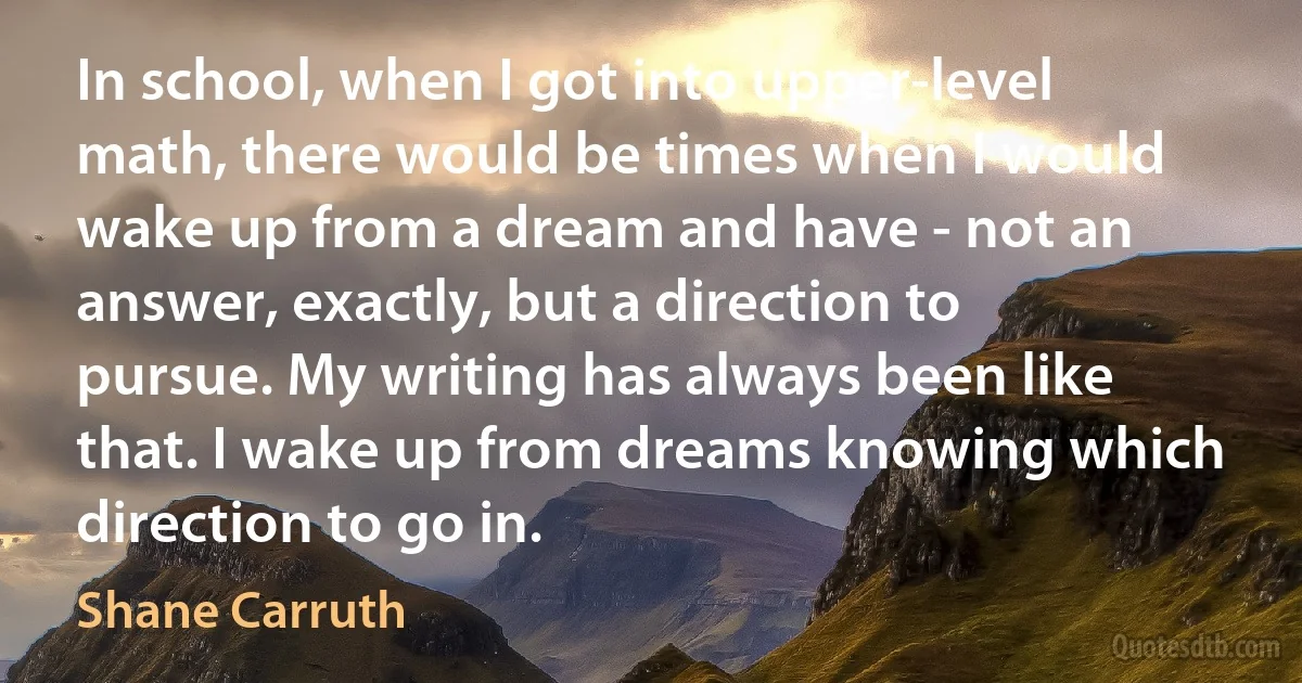 In school, when I got into upper-level math, there would be times when I would wake up from a dream and have - not an answer, exactly, but a direction to pursue. My writing has always been like that. I wake up from dreams knowing which direction to go in. (Shane Carruth)